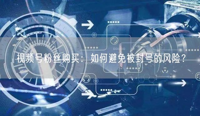 视频号粉丝购买：如何避免被封号的风险？