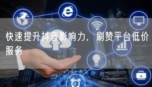 快速提升抖音影响力，刷赞平台低价服务