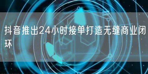 抖音推出24小时接单打造无缝商业闭环