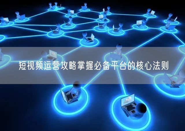 短视频运营攻略掌握必备平台的核心法则