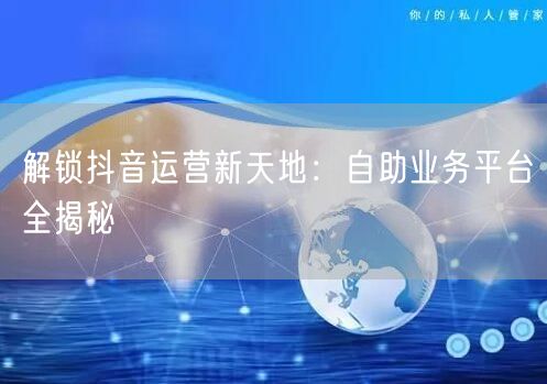 解锁抖音运营新天地：自助业务平台全揭秘