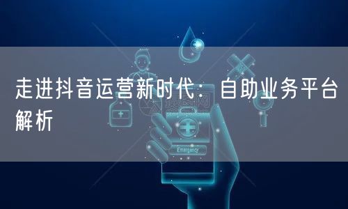 走进抖音运营新时代：自助业务平台解析