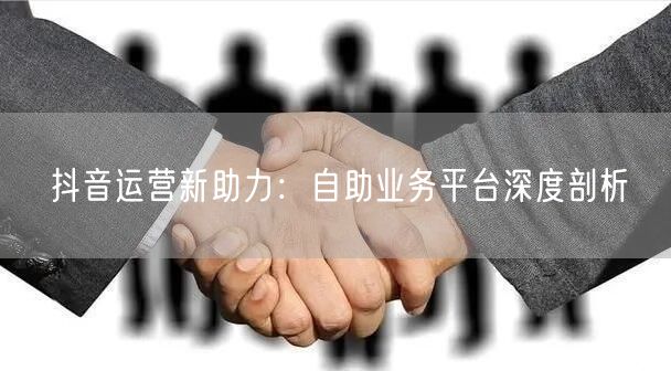抖音运营新助力：自助业务平台深度剖析