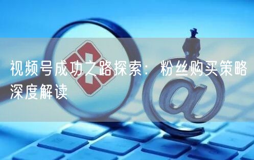 视频号成功之路探索：粉丝购买策略深度解读