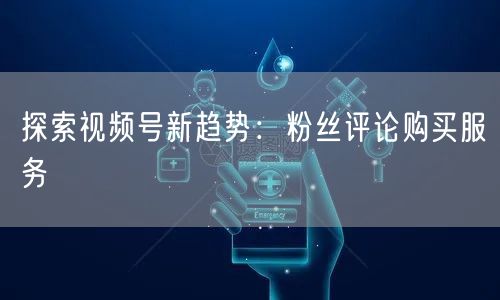 探索视频号新趋势：粉丝评论购买服务