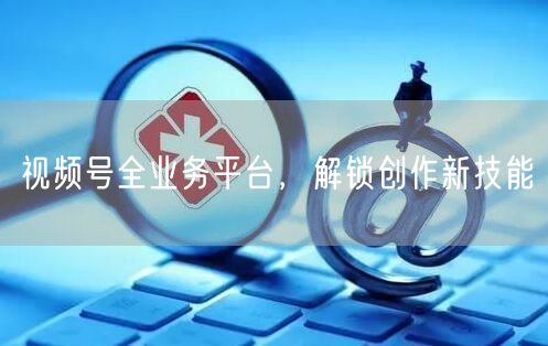 视频号全业务平台，解锁创作新技能