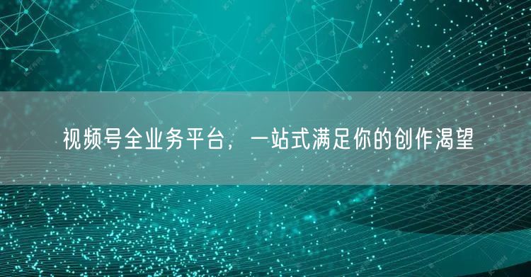 视频号全业务平台，一站式满足你的创作渴望